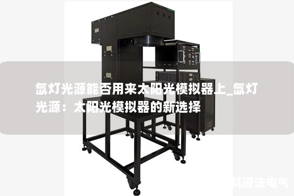 氙灯光源能否用来太阳光模拟器上_氙灯光源:太阳光模拟器的新选择 氙灯光源能否用来太阳光模拟器上_氙灯光源:太阳光模拟器的新选择
