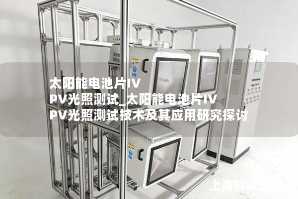 太阳能电池片IV PV光照测试_太阳能电池片IV PV光照测试技术及其应用研究探讨
