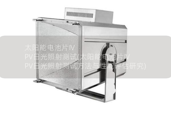 太阳能电池片IV PV日光照射测试(太阳能电池片IV PV日光照射测试方法与性能评估研究) 太阳能电池片IV PV日光照射测试(太阳能电池片IV PV日光照射测试方法与性能评估研究)